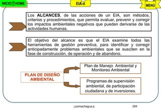 INICIO   HOME                              EIA-d                                  MENÚ

                 Los ALCANCES, de las acciones de un EIA, son métodos,
                 criterios y procedimientos, que permita evaluar, prevenir y corregir
                 los impactos ambientales negativos que pueden derivarse de las
                 actividades humanas.

                 El objetivo del alcance es que el EIA examine todos las
                 herramientas de gestión preventiva, para identificar y corregir
                 anticipadamente problemas ambientales que se susciten en la
                 fase de construcción, de operación y de abandono.

                                                 Plan de Manejo Ambiental y
                                                     Monitoreo Ambiental
                PLAN DE DISEÑO
                  AMBIENTAL                         Programas de supervisión
                                                    ambiental, de participación
                                                   ciudadana y de inversiones.


                                          j.pomachagua p.                   284
 