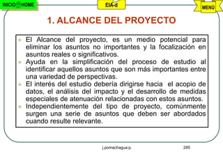 INICIO   HOME                          EIA-d                          MENÚ

                   1. ALCANCE DEL PROYECTO

            El Alcance del proyecto, es un medio potencial para
             eliminar los asuntos no importantes y la focalización en
             asuntos reales o significativos.
            Ayuda en la simplificación del proceso de estudio al
             identificar aquellos asuntos que son más importantes entre
             una variedad de perspectivas.
            El interés del estudio debería dirigirse hacia el acopio de
             datos, el análisis del impacto y el desarrollo de medidas
             especiales de atenuación relacionadas con estos asuntos.
            Independientemente del tipo de proyecto, comúnmente
             surgen una serie de asuntos que deben ser abordados
             cuando resulte relevante.


                                      j.pomachagua p.           285
 