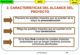 INICIO   HOME                       EIA-d                             MENÚ


         2. CARACTERÍSTICAS DEL ALCANCE DEL
                      PROYECTO
                Previene los posibles impactos que se susciten en la
                              etapa de preconstrucción


                 Mitiga los posibles impactos que se susciten en la
                                   fase constructiva


                   En la fase final controla los posibles impactos
                    ambientales que se tengan mediante acciones
                                correctivas planificadas.


                                   j.pomachagua p.           286
 