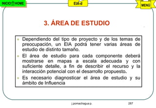 INICIO   HOME                       EIA-d                             MENÚ




                      3. ÁREA DE ESTUDIO

            Dependiendo del tipo de proyecto y de los temas de
             preocupación, un EIA podrá tener varias áreas de
             estudio de distinto tamaño.
            El área de estudio para cada componente deberá
             mostrarse en mapas a escala adecuada y con
             suficiente detalle, a fin de describir el recurso y la
             interacción potencial con el desarrollo propuesto.
            Es necesario diagnosticar el área de estudio y su
             ámbito de Influencia



                                   j.pomachagua p.           287
 