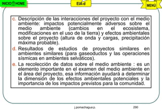 INICIO    HOME                        EIA-d                           MENÚ


         c. Descripción de las interacciones del proyecto con el medio
            ambiente: impactos potencialmente adversos sobre el
            medio     ambiente     (cambios      en     el   ecosistema,
            modificaciones en el uso de la tierra) y efectos ambientales
            sobre el proyecto (altura de onda y cargas, precipitación
            máxima probable).
         d. Resultados de estudios de proyectos similares en
            ambientes similares (para gaseoductos y las operaciones
            sísmicas en ambientes selváticos).
         e. La recolección de datos sobre el medio ambiente : es un
            elemento importante en el examen del medio ambiente en
            el área del proyecto, esa información ayudará a determinar
            la dimensión de los efectos ambientales potenciales y la
            importancia de los impactos previstos para la comunidad.



                                     j.pomachagua p.            290
 