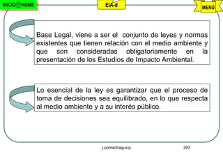 INICIO   HOME                        EIA-d                          MENÚ




                Base Legal, viene a ser el conjunto de leyes y normas
                existentes que tienen relación con el medio ambiente y
                que son consideradas obligatoriamente en la
                presentación de los Estudios de Impacto Ambiental.



                Lo esencial de la ley es garantizar que el proceso de
                toma de decisiones sea equilibrado, en lo que respecta
                al medio ambiente y a su interés público.




                                    j.pomachagua p.           293
 