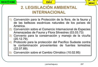 INICIO   HOME                        EIA-d                          MENÚ

                   2. LEGISLACIÓN AMBIENTAL
                         INTERNACIONAL
         1) Convención para la Protección de la flora, de la fauna y
              de las bellezas escénicas naturales de los países de
              América.
         2)   Convención sobre el Comercio Internacional de Especies
              Amenazadas de Fauna y Flora Silvestres (03.03.73)
         3)   Convenio para la conservación y manejo de la vicuña
              (20.12.79).
         4)   Protocolo para la protección del Pacífico Sudeste contra
              la contaminación provenientes de fuentes terrestres
              (22.07.89).
         5)   Convención sobre el Cambio Climático (10.02.95)


                                    j.pomachagua p.           297
 