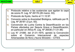 INICIO   HOME                          EIA-d                           MENÚ



         6)    Protocolo relativo a las sustancias que agotan la capa
               de ozono R. Leg. Nº 26178 (26 marzo. 93).
         7)    Protocolo de Kyoto, hecho el 11.12.97.
         8)    Convenio sobre la diversidad Biológica, ratificado por R.
               Leg. Nº 26181 (3 jun. 93).
         9)    Convención de Lucha Contra la Desertificación en los
               Países afectados por Sequía Grave o Desertificación,
               en particular en África R. Leg. Nº 26536 (11.01.96)
         10)   Ley N° 21080. del 21.01.1975, aprobó la Convención
               sobre el Comercio Internacional de especies
               Amenazadas de flora y fauna Silvestre – CITES.




                                      j.pomachagua p.            298
 