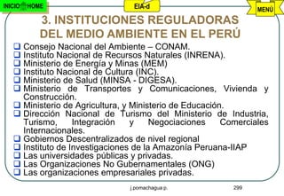 INICIO   HOME                    EIA-d                           MENÚ
            3. INSTITUCIONES REGULADORAS
            DEL MEDIO AMBIENTE EN EL PERÚ
    Consejo Nacional del Ambiente – CONAM.
    Instituto Nacional de Recursos Naturales (INRENA).
    Ministerio de Energía y Minas (MEM)
    Instituto Nacional de Cultura (INC).
    Ministerio de Salud (MINSA - DIGESA).
    Ministerio de Transportes y Comunicaciones, Vivienda y
     Construcción.
    Ministerio de Agricultura, y Ministerio de Educación.
    Dirección Nacional de Turismo del Ministerio de Industria,
     Turismo,      Integración    y    Negociaciones     Comerciales
     Internacionales.
    Gobiernos Descentralizados de nivel regional
    Instituto de Investigaciones de la Amazonía Peruana-IIAP
    Las universidades públicas y privadas.
    Las Organizaciones No Gubernamentales (ONG)
    Las organizaciones empresariales privadas.
                                j.pomachagua p.            299
 