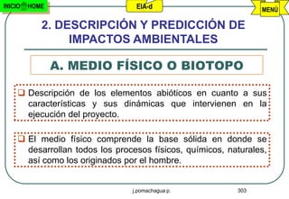 INICIO   HOME                     EIA-d                          MENÚ

            2. DESCRIPCIÓN Y PREDICCIÓN DE
                 IMPACTOS AMBIENTALES

                A. MEDIO FÍSICO O BIOTOPO

      Descripción de los elementos abióticos en cuanto a sus
       características y sus dinámicas que intervienen en la
       ejecución del proyecto.

      El medio físico comprende la base sólida en donde se
       desarrollan todos los procesos físicos, químicos, naturales,
       así como los originados por el hombre.


                                 j.pomachagua p.           303
 