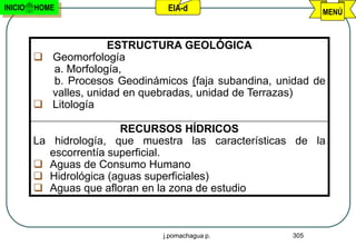 INICIO   HOME                      EIA-d                        MENÚ



                       ESTRUCTURA GEOLÓGICA
          Geomorfología
           a. Morfología,
           b. Procesos Geodinámicos (faja subandina, unidad de
           valles, unidad en quebradas, unidad de Terrazas)
          Litología

                            RECURSOS HÍDRICOS
         La    hidrología, que muestra las características de la
              escorrentía superficial.
             Aguas de Consumo Humano
             Hidrológica (aguas superficiales)
             Aguas que afloran en la zona de estudio



                                  j.pomachagua p.         305
 