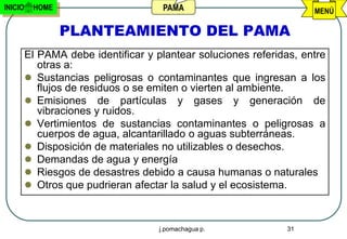 INICIO    HOME                        PAMA                           MENÚ

                 PLANTEAMIENTO DEL PAMA
         El PAMA debe identificar y plantear soluciones referidas, entre
            otras a:
          Sustancias peligrosas o contaminantes que ingresan a los
            flujos de residuos o se emiten o vierten al ambiente.
          Emisiones de partículas y gases y generación de
            vibraciones y ruidos.
          Vertimientos de sustancias contaminantes o peligrosas a
            cuerpos de agua, alcantarillado o aguas subterráneas.
          Disposición de materiales no utilizables o desechos.
          Demandas de agua y energía
          Riesgos de desastres debido a causa humanas o naturales
          Otros que pudrieran afectar la salud y el ecosistema.



                                     j.pomachagua p.           31
 