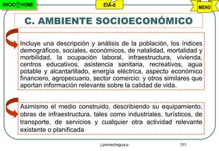 INICIO   HOME                         EIA-d                             MENÚ

          C. AMBIENTE SOCIOECONÓMICO

         Incluye una descripción y análisis de la población, los índices
         demográficos, sociales, económicos, de natalidad, mortalidad y
         morbilidad, la ocupación laboral, infraestructura, vivienda,
         centros educativos, asistencia sanitaria, recreativos, agua
         potable y alcantarillado, energía eléctrica, aspecto económico
         financiero, agropecuario, sector comercio: y otros similares que
         aportan información relevante sobre la calidad de vida.


         Asimismo el medio construido, describiendo su equipamiento,
         obras de infraestructura, tales como industriales, turísticos, de
         transporte, de servicios y cualquier otra actividad relevante
         existente o planificada

                                     j.pomachagua p.              311
 