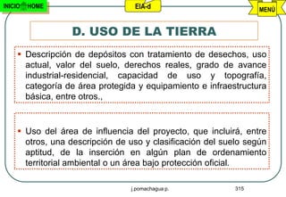 INICIO   HOME                     EIA-d                           MENÚ


                  D. USO DE LA TIERRA
      Descripción de depósitos con tratamiento de desechos, uso
       actual, valor del suelo, derechos reales, grado de avance
       industrial-residencial, capacidad de uso y topografía,
       categoría de área protegida y equipamiento e infraestructura
       básica, entre otros.,


      Uso del área de influencia del proyecto, que incluirá, entre
       otros, una descripción de uso y clasificación del suelo según
       aptitud, de la inserción en algún plan de ordenamiento
       territorial ambiental o un área bajo protección oficial.

                                 j.pomachagua p.            315
 