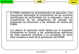 INICIO   HOME                        PAMA                          MENÚ




            El PAMA señalará los procedimientos de ejecución y las
             inversiones destinadas al cumplimiento de las acciones
             identificadas de conformidad con lo dispuesto y para el
             cumplimiento de las obligaciones de ejecutar los
             programas de prevención y las medidas de control del
             PAMA

            Los plazos de ejecución serán fijados por la Autoridad
             Competente en función a las características definitivas
             de cada subsector industrial y no excederán de cinco
             años contados a partir de la aprobación del PAMA.




                                    j.pomachagua p.          32
 