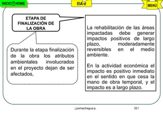 INICIO   HOME                         EIA-d                              MENÚ


            ETAPA DE
         FINALIZACIÓN DE
             LA OBRA                          La rehabilitación de las áreas
                                              impactadas debe generar
                                              impactos positivos de largo
                                              plazo,         moderadamente
     Durante la etapa finalización            reversibles en el medio
     de la obra los atributos                 ambiente.
     ambientales    involucrados
     en el proyecto dejan de ser              En la actividad económica el
                                              impacto es positivo inmediato
     afectados,
                                              en el sentido en que cesa la
                                              mano de obra temporal, y el
                                              impacto es a largo plazo.



                                     j.pomachagua p.              321
 