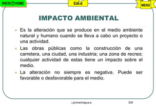 INICIO   HOME                        EIA-d                           MENÚ


                     IMPACTO AMBIENTAL
            Es la alteración que se produce en el medio ambiente
             natural y humano cuando se lleva a cabo un proyecto o
             una actividad.
            Las obras públicas como la construcción de una
             carretera, una ciudad, una industria; una zona de recreo;
             cualquier actividad de estas tiene un impacto sobre el
             medio.
            La alteración no siempre es negativa. Puede ser
             favorable o desfavorable para el medio.




                                    j.pomachagua p.            326
 