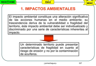 INICIO   HOME                        EIA-d                           MENÚ

                  1. IMPACTOS AMBIENTALES
         El impacto ambiental constituye una alteración significativa
         de las acciones humanas en el medio ambiente; su
         trascendencia deriva de la vulnerabilidad o fragilidad del
         territorio, éste impacto ambiental debe ser individualizado y
         discriminado por una serie de características inherentes al
         impacto.



                 Un determinado territorio puede presentar
                 características de fragilidad en cuanto al
                 riesgo de erosión y no por la contaminación
                 de acuíferos.

                                    j.pomachagua p.            327
 