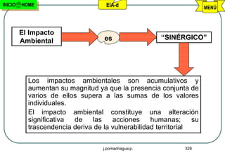 INICIO   HOME                       EIA-d                             MENÚ



         El Impacto
         Ambiental                  es                “SINÉRGICO”




           Los impactos ambientales son acumulativos y
           aumentan su magnitud ya que la presencia conjunta de
           varios de ellos supera a las sumas de los valores
           individuales.
           El impacto ambiental constituye una alteración
           significativa de    las    acciones     humanas;      su
           trascendencia deriva de la vulnerabilidad territorial

                                   j.pomachagua p.            328
 