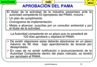 INICIO    HOME                       PAMA                           MENÚ
                    APROBACIÓN DEL PAMA
         El titular de la actividad de la industria presentara ante la
           autoridad competente 03 ejemplares del PAMA, incluirá :
          Un plan de cumplimiento
          Cronograma de implementación
          Metas a alcanzar, suscritas por un consultor ambiental y por
           el titular de la actividad.
           La Autoridad competente en un plazo que no excederá de
                     120 días aprobará u objetará el PAMA.
          De existir objeciones estas deberán absolverse en un plazo
           máximo de 60 días bajo apercibimiento de tenerse por
           desaprobado.
          En caso de no existir notificación o pronunciamiento de la
           Autoridad Competente dentro del plazo indicado, se tendrá
           por aprobado el PAMA.

                                    j.pomachagua p.           33
 