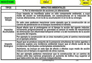 INICIO   HOME                                EIA-d                                      MENÚ

     TIPOS                                 IMPACTOS AMBIENTALES
                     4. Por la interrelación de acciones y/o alteraciones
                Cuyo impacto se manifiesta sobre un sólo componente ambiental, o cuyo
                modo de acción es individualizado, sin consecuencias en la inducción de
    Impacto     nuevas alteraciones, ni en la de su acumulación ni en la de su sinergia.
     Simple
                En este caso podemos mencionar como ejemplo que la construcción de un
                camino de penetración en el bosque incrementa el tránsito.
                Aquel efecto que al prolongarse en el tiempo la acción del agente inductor,
  Impactos      incrementa progresivamente su gravedad al carecer el medio de mecanismos
 Acumulados     de eliminación con efectividad temporal similar a la del incremento de la acción
                causante del impacto.
                Por ejemplo la construcción de un área recreativa junto al camino mencionado
                en el ejemplo anterior.
                Aquel que se produce conjunto de la presencia simultanea de varios agentes o
    Impacto     acciones supone una incidencia ambiental mayor que el efecto suma de las
   Sinérgico    incidencias individuales contempladas aisladamente.
                Asimismo, se incluye en este tipo de efecto a efectos cuyo modo de acción
                induce con el tiempo a la aparición de otros nuevos.
                Así por ejemplo podemos mencionar que la construcción de un camino de
                enlace entre dos caminos propiciaría un aumento de trafico muy superior al
                que había entre los dos caminos independientes.
                                            j.pomachagua p.                     336
 