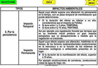 INICIO   HOME                             EIA-d                                     MENÚ

                TIPOS                             IMPACTOS AMBIENTALES
                                   Aquel cuyo efecto supone una alteración no permanente
                                   en el tiempo, con un plazo temporal de manifestación que
                                   puede determinarse.
                                       Si la duración del efecto es inferior a un año,
                         Impacto       consideremos que el impacto es FUGAZ,
                        Temporal       Si dura entre 1 y 3 años, TEMPORAL
                                       Si dura entre 4 y 10 años, PERTINAZ.
   6. Por la                       Así por ejemplo una repoblación forestal por terrazas que
                                   en su momento inicial produce un gran impacto
 persistencia                      paisajístico que va desapareciendo a medida que la
                                   vegetación va creciendo.
                                   Aquel cuyo efecto supone una alteración, indefinida en el
                                   tiempo, de los factores medioambientales predominantes
                                   en la estructura o en la función de los sistemas de
                                   relaciones ecológicas o ambientales presentes en su
                      Impacto      lugar.
                    Permanente
                                    Si la duración de la manifestación del efecto, superior
                                       a 10 años.
                                   Por ejemplo construcciones de carreteras, conducciones
                                   vistas de agua de riego, etc.
                                         j.pomachagua p.                    338
 