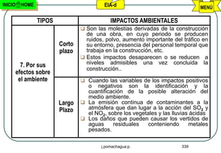 INICIO     HOME                            EIA-d                                MENÚ

                  TIPOS                       IMPACTOS AMBIENTALES
                                   Son las molestias derivadas de la construcción
                                    de una obra, en cuyo periodo se producen
                                    ruidos, polvo, aumento importante del tráfico en
                          Corto     su entorno, presencia del personal temporal que
                          plazo     trabaja en la construcción, etc.
                                   Estos impactos desaparecen o se reducen a
           7. Por sus               niveles admisibles una vez concluida la
                                    construcción..
         efectos sobre
          el ambiente              Cuando las variables de los impactos positivos
                                    o negativos son la identificación y la
                                    cuantificación de la posible alteración del
                                    medio ambiente.
                          Largo    La emisión continua de contaminantes a la
                          Plazo     atmósfera que dan lugar a la acción del SO2 y
                                    el NO2, sobre los vegetales y las lluvias ácidas
                                   Los daños que pueden causar los vertidos de
                                    aguas     residuales    conteniendo      metales
                                    pesados.

                                          j.pomachagua p.                339
 