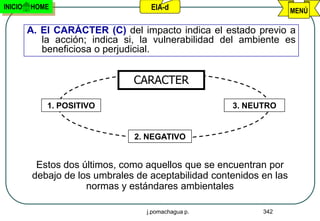 INICIO   HOME                       EIA-d                             MENÚ

         A. El CARÁCTER (C) del impacto indica el estado previo a
            la acción; indica si, la vulnerabilidad del ambiente es
            beneficiosa o perjudicial.


                                CARACTER

             1. POSITIVO                              3. NEUTRO


                                2. NEGATIVO


           Estos dos últimos, como aquellos que se encuentran por
          debajo de los umbrales de aceptabilidad contenidos en las
                      normas y estándares ambientales

                                   j.pomachagua p.           342
 