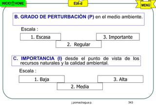 INICIO   HOME                   EIA-d                                MENÚ


         B. GRADO DE PERTURBACIÒN (P) en el medio ambiente.

            Escala :
                1. Escasa                        3. Importante
                             2. Regular

         C. IMPORTANCIA (I) desde el punto de vista de los
            recursos naturales y la calidad ambiental.
           Escala :
                  1. Baja                            3. Alta
                               2. Media


                               j.pomachagua p.                 343
 