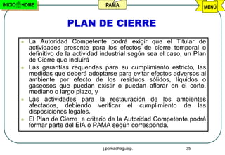 INICIO   HOME                           PAMA                                MENÚ


                          PLAN DE CIERRE
            La Autoridad Competente podrá exigir que el Titular de
             actividades presente para los efectos de cierre temporal o
             definitivo de la actividad industrial según sea el caso, un Plan
             de Cierre que incluirá
            Las garantías requeridas para su cumplimiento estricto, las
             medidas que deberá adoptarse para evitar efectos adversos al
             ambiente por efecto de los residuos sólidos, líquidos o
             gaseosos que puedan existir o puedan aflorar en el corto,
             mediano o largo plazo, y
            Las actividades para la restauración de los ambientes
             afectados, debiendo verificar el cumplimiento de las
             disposiciones legales.
            El Plan de Cierre a criterio de la Autoridad Competente podrá
             formar parte del EIA o PAMA según corresponda.


                                       j.pomachagua p.               35
 