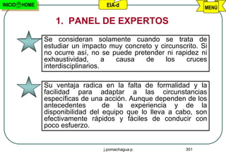 INICIO   HOME                      EIA-d                          MENÚ

                   1. PANEL DE EXPERTOS
                Se consideran solamente cuando se trata de
                estudiar un impacto muy concreto y circunscrito. Si
                no ocurre así, no se puede pretender ni rapidez ni
                exhaustividad,       a causa   de    los   cruces
                interdisciplinarios.

                Su ventaja radica en la falta de formalidad y la
                facilidad para adaptar a las circunstancias
                específicas de una acción. Aunque dependen de los
                antecedentes       de la experiencia y de la
                disponibilidad del equipo que lo lleva a cabo, son
                efectivamente rápidos y fáciles de conducir con
                poco esfuerzo.


                                  j.pomachagua p.           351
 