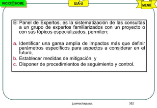 INICIO   HOME                       EIA-d                          MENÚ



         El Panel de Expertos, es la sistematización de las consultas
            a un grupo de expertos familiarizados con un proyecto o
            con sus tópicos especializados, permiten:

         a. Identificar una gama amplia de impactos más que definir
            parámetros específicos para aspectos a considerar en el
            futuro,
         b. Establecer medidas de mitigación, y
         c. Disponer de procedimientos de seguimiento y control.




                                   j.pomachagua p.           352
 