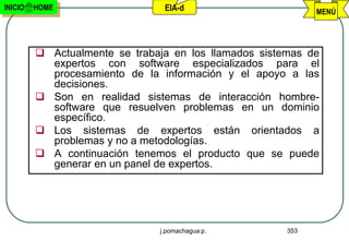 INICIO   HOME                   EIA-d                        MENÚ




          Actualmente se trabaja en los llamados sistemas de
           expertos con software especializados para el
           procesamiento de la información y el apoyo a las
           decisiones.
          Son en realidad sistemas de interacción hombre-
           software que resuelven problemas en un dominio
           específico.
          Los sistemas de expertos están orientados a
           problemas y no a metodologías.
          A continuación tenemos el producto que se puede
           generar en un panel de expertos.




                               j.pomachagua p.         353
 