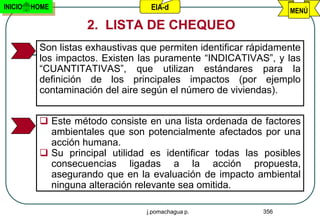 INICIO   HOME                      EIA-d                          MENÚ

                    2. LISTA DE CHEQUEO
          Son listas exhaustivas que permiten identificar rápidamente
          los impactos. Existen las puramente “INDICATIVAS”, y las
          “CUANTITATIVAS”, que utilizan estándares para la
          definición de los principales impactos (por ejemplo
          contaminación del aire según el número de viviendas).


           Este método consiste en una lista ordenada de factores
            ambientales que son potencialmente afectados por una
            acción humana.
           Su principal utilidad es identificar todas las posibles
            consecuencias ligadas a la acción propuesta,
            asegurando que en la evaluación de impacto ambiental
            ninguna alteración relevante sea omitida.

                                  j.pomachagua p.           356
 