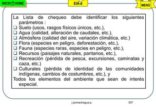 INICIO   HOME                      EIA-d                         MENÚ


         La Lista de chequeo debe identificar los siguientes
           parámetros :
          Suelo (usos, rasgos físicos únicos, etc.),
          Agua (calidad, alteración de caudales, etc.),
          Atmósfera (calidad del aire, variación climática, etc.)
          Flora (especies en peligro, deforestación, etc.),
          Fauna (especies raras, especies en peligro, etc.),
          Recursos (paisajes naturales, pantanos, etc.),
          Recreación (pérdida de pesca, excursiones, caminatas y
           caza, etc.)
          Culturales (pérdida de identidad de las comunidades
           indígenas, cambios de costumbres, etc.), y
         Todos los elementos del ambiente que sean de interés
           especial.


                                  j.pomachagua p.          357
 
