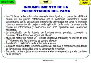 INICIO   HOME                              PAMA                                    MENÚ

                      INCUMPLIMIENTO DE LA
                     PRESENTACION DEL PAMA
     Los Titulares de las actividades que estando obligados, no presentan el PAMA
      dentro de los plazos establecidos por la Autoridad Competente serán
      sancionados con la suspensión temporal de actividades en tanto no cumplan
      con su presentación, sin perjuicio de la aplicación de la multa de acuerdo a la
      escala de infracciones y sanciones que será aprobada con Resolución
      Ministerial.
     La cancelación de la licencia de funcionamiento, permiso, concesión o
      cualquier otra autorización según sea el caso.
     Multa no menor de media UIT (unidad impositiva tributaria) no mayor de 600
      UIT vigentes a la fecha en que se cumpla el pago
     Prohibición o restricción de la actividad causante.
     Clausura parcial o total, temporal o definitiva, del local o establecimiento donde
      se lleva a cabo la actividad que ha generado la infracción
     Decomiso de los objetos instrumentos o artefactos empleados para la comisión
      de la infracción

                                          j.pomachagua p.                   36
 