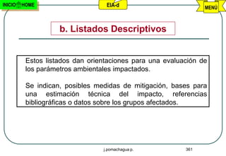 INICIO   HOME                     EIA-d                         MENÚ



                    b. Listados Descriptivos


          Estos listados dan orientaciones para una evaluación de
          los parámetros ambientales impactados.

          Se indican, posibles medidas de mitigación, bases para
          una estimación técnica del impacto, referencias
          bibliográficas o datos sobre los grupos afectados.




                                 j.pomachagua p.          361
 