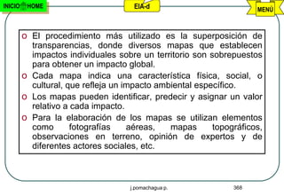 INICIO    HOME                       EIA-d                           MENÚ



         o El procedimiento más utilizado es la superposición de
           transparencias, donde diversos mapas que establecen
           impactos individuales sobre un territorio son sobrepuestos
           para obtener un impacto global.
                      Cartografía ambiental
         o Cada mapa indica una característica física, social, o
           cultural, que refleja un impacto ambiental específico.
         o Los mapas pueden identificar, predecir y asignar un valor
           relativo a cada impacto.
         o Para la elaboración de los mapas se utilizan elementos
           como       fotografías    aéreas,   mapas      topográficos,
           observaciones en terreno, opinión de expertos y de
           diferentes actores sociales, etc.



                                    j.pomachagua p.            368
 