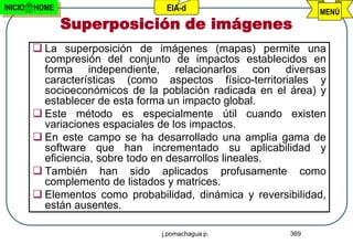 INICIO   HOME                      EIA-d                         MENÚ
                Superposición de imágenes
          La superposición de imágenes (mapas) permite una
           compresión del conjunto de impactos establecidos en
           forma independiente, relacionarlos con diversas
           características (como aspectos físico-territoriales y
           socioeconómicos de la población radicada en el área) y
           establecer de esta forma un impacto global.
          Este método es especialmente útil cuando existen
           variaciones espaciales de los impactos.
          En este campo se ha desarrollado una amplia gama de
           software que han incrementado su aplicabilidad y
           eficiencia, sobre todo en desarrollos lineales.
          También han sido aplicados profusamente como
           complemento de listados y matrices.
          Elementos como probabilidad, dinámica y reversibilidad,
           están ausentes.

                                  j.pomachagua p.          369
 