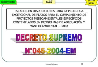 INICIO   HOME                  PAMA                       MENÚ


            ESTABLECEN DISPOSICIONES PARA LA PRORROGA
          EXCEPCIONAL DE PLAZOS PARA EL CUMPLIMIENTO DE
             PROYECTOS MEDIOAMBIENTALES ESPECÍFICOS
           CONTEMPLADOS EN PROGRAMAS DE ADECUACIÓN Y
                     MANEJO AMBIENTAL - PAMA




                              j.pomachagua p.      37
 
