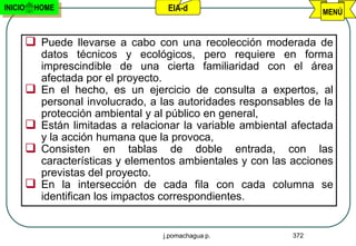 INICIO    HOME                        EIA-d                          MENÚ


          Puede llevarse a cabo con una recolección moderada de
             datos técnicos y ecológicos, pero requiere en forma
             imprescindible de una cierta familiaridad con el área
             afectada por el proyecto.
            En el hecho, es un ejercicio de consulta a expertos, al
             personal involucrado, a las autoridades responsables de la
             protección ambiental y al público en general,
            Están limitadas a relacionar la variable ambiental afectada
             y la acción humana que la provoca,
            Consisten en tablas de doble entrada, con las
             características y elementos ambientales y con las acciones
             previstas del proyecto.
            En la intersección de cada fila con cada columna se
             identifican los impactos correspondientes.


                                     j.pomachagua p.           372
 