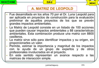 INICIO   HOME                       EIA-d                           MENÚ

                         A. MATRIZ DE LEOPOLD
        Fue desarrollada en los años 70 por el Dr. Luna Leopold para
         ser aplicada en proyectos de construcción para la evaluación
         preliminar de aquellos proyectos de los que se prevén
         grandes impactos ambientales.
        La Matriz de Leopold consiste en un listado de 100 acciones
         que pueden causar impactos ambientales y 88 características
         ambientales. Esta combinación produce una matriz con 8800
         casilleros.
        La matriz sirve sólo para identificar impactos y su origen, sin
         proporcionarles un valor.
        Permite, estimar la importancia y magnitud de los impactos
         con la ayuda de un grupo de expertos y de otros
         profesionales involucrados en el proyecto.
        En este sentido representan un avance respecto a las
         matrices de interacción simple.

                                   j.pomachagua p.            374
 