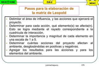 INICIO   HOME                        EIA-d                           MENÚ

                    Pasos para la elaboración de
                       la matriz de Leopold
        Delimitar el área de influencia, y las acciones que ejercerá el
         proyecto.
        Determinar para cada acción, qué elemento(s) se afecta(n).
         Esto se logra mediante el rayado correspondiente a la
         cuadricula de interacción.
        Determinar la importancia y magnitud de cada elemento en
         una escala de 1 a 5.
        Determinar cuántas acciones del proyecto afectan al
         ambiente, desglosándolas en positivas y negativas.
        Agregar los resultados para las acciones y para los
         elementos del ambiente.


                                    j.pomachagua p.            378
 
