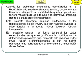 INICIO    HOME                       PAMA                           MENÚ

         Cuando los problemas ambientales considerados en el
           PAMA han sido subdimensionados técnica, económica y/o
           financiera, afectando la posibilidad de que las operaciones
           minero metalúrgicas se adecuan a la normativa ambiental
           dentro del plazo previsto inicialmente.
         Este Decreto Supremo contiene limitaciones a las
           modificaciones de los PAMA que por razones diversas al
           caso fortuito o la fuerza mayor pudieran resultar
           innecesarias.
         Es necesario regular         en forma temporal los casos
           excepcionales en que se justifiquen la modificación de
           determinados proyectos que, habiendo sido incluidos en los
           PAMA fueron subdimensionados, o que no fueron
           oportunamente considerados al momento de elaboración
           de los PAMA


                                    j.pomachagua p.           38
 