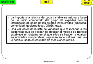 INICIO   HOME                         EIA-d                          MENÚ




            La importancia relativa de cada variable se asigna a base
             de un juicio compartido del grupo de expertos con la
             información obtenida de los actores involucrados (empresa,
             comunidad, gobierno local, ONGs, etc.).
            Una vez obtenida la lista de variables que respondan a las
             exigencias que se acaban de detallar el modelo de Battelle
             establece un sistema en el que ellas se lleguen a evaluar
             en unidades comparables, representando valores que, en
             lo posible, sean el resultado de mediciones reales.




                                     j.pomachagua p.           383
 