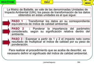 INICIO    HOME                         EIA-d                            MENÚ


     La Matriz de Battelle, se vale de las denominadas Unidades de
   Impacto Ambiental (UIA); los pasos de transformación de los datos
              obtenidos en estas unidades es el que sigue:

            PASO 1 : Transformar los datos en su correspondiente
            equivalencia de índice de calidad ambiental.
            PASO 2      : Ponderar la importancia del parámetro
            considerado, según su significación relativa dentro del
            ambiente.
            PASO 3 : Expresar a partir de 1 y 2 el impacto neto como
            resultado de multiplicar el índice de calidad por su peso de
            ponderación.
          Para realizar el procedimiento que se acaba de describir, es
         necesario definir el significado del índice de calidad ambiental.

                                      j.pomachagua p.            384
 