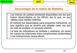 INICIO   HOME                         EIA-d                            MENÚ


                 Desventajas de la matriz de Battellec

            Los índices de calidad ambiental disponibles son los que
             fueron desarrollados en los EEUU, por lo que, no son
             válidas para medios distintos.
            El método fue desarrollado para proyectos hidráulicos, lo
             que significa que se tendría que adaptar cada vez que
             se trate de analizar un proyecto distinto.
            La lista de indicadores es limitada y arbitraria, sin tener
             en cuenta las relaciones entre componentes ambientales
             o las interacciones causa-efecto.




                                     j.pomachagua p.            388
 