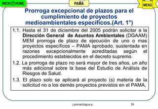 INICIO    HOME                       PAMA                           MENÚ
                 Prorroga excepcional de plazos para el
                       cumplimiento de proyectos
                 medioambientales específicos.(Art. 1°)
         1.1. Hasta el 31 de diciembre del 2005 podrán solicitar a la
              Dirección General de Asuntos Ambientales (DGAAM)
              MEM prorroga de plazo de ejecución de uno o mas
              proyectos específicos – PAMA aprobado, sustentada en
              razones excepcionalmente acreditadas según el
              procedimiento establecidos en el decreto supremo.
         1.2. La prorroga de plazo no será mayor de tres años, un año
              más adicional sobre la base del Estudio de Análisis de
              Riesgos de Salud.
         1.3. El plazo solo se aplicará al proyecto (s) materia de la
              solicitud no a los demás proyectos previstos en el PAMA,


                                    j.pomachagua p.           39
 