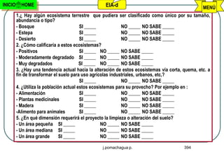 INICIO     HOME                                     EIA-d                                          MENÚ
         1.¿ Hay algún ecosistema terrestre que pudiera ser clasificado como único por su tamaño,
         abundancia o tipo?
         - Bosque                         SI _____           NO _____ NO SABE _____
         - Estepa                         SI _____           NO _____ NO SABE _____
         - Desierto                       SI _____           NO _____ NO SABE _____
         2. ¿Cómo calificaría a estos ecosistemas?
         - Positivos                      SI _____ NO _____ NO SABE _____
         - Moderadamente degradado SI _____ NO _____ NO SABE _____
         - Muy degradados                 SI _____ NO _____ NO SABE _____
         3. ¿Hay una tendencia actual hacia la alteración de estos ecosistemas vía corta, quema, etc. a
         fin de transformar el suelo para uso agrícolas industriales, urbanos, etc,?
                                          SI _____           NO _____ NO SABE _____
         4. ¿Utiliza la población actual estos ecosistemas para su provecho? Por ejemplo en :
         - Alimentación                   SI _____           NO _____ NO SABE _____
         - Plantas medicinales            SI _____           NO _____ NO SABE _____
         - Madera                         SI _____           NO _____ NO SABE _____
         -Alimento para animales          SI _____           NO _____ NO SABE _____
         5. ¿En qué dimensión requerirá el proyecto la limpieza o alteración del suelo?
         - Un área pequeña SI _____                 NO _____ NO SABE _____
         - Un área mediana SI _____                 NO _____ NO SABE _____
         - Un área grande       SI _____            NO _____ NO SABE _____

                                                   j.pomachagua p.                        394
 