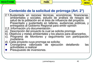 INICIO   HOME                      PAMA                             MENÚ


         Contenido de la solicitud de prórroga (Art. 2°)
    2.1.Sustentada en razones técnicas, económicas, financieras,
        ambientales y sociales, estudio de análisis de riesgos de
        salud de la población en el área de influencia del proyecto.
        Presentado y sustentado en talleres, audiencias públicas, y
        entregados al Gobierno Regional para emitir opinión
    2,2. Información y/o documentación :
    a). Descripción del proyecto la cual se solicita prorroga
    b). Objetivos y metas ambientales y los plazos para alcanzarlos.
    c). Programa de Monitoreo y seguimiento con participación
        ciudadana.
    d). Cada proyecto cuya prorroga se solicita:
     Cronograma valorizado de ejecución detallando                  las
        actividades a realizar
     Presupuesto de inversiones.


                                  j.pomachagua p.             40
 