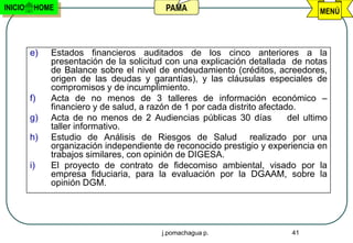 INICIO    HOME                             PAMA                                    MENÚ




         e)   Estados financieros auditados de los cinco anteriores a la
              presentación de la solicitud con una explicación detallada de notas
              de Balance sobre el nivel de endeudamiento (créditos, acreedores,
              origen de las deudas y garantías), y las cláusulas especiales de
              compromisos y de incumplimiento.
         f)   Acta de no menos de 3 talleres de información económico –
              financiero y de salud, a razón de 1 por cada distrito afectado.
         g)   Acta de no menos de 2 Audiencias públicas 30 días            del ultimo
              taller informativo.
         h)   Estudio de Análisis de Riesgos de Salud realizado por una
              organización independiente de reconocido prestigio y experiencia en
              trabajos similares, con opinión de DIGESA.
         i)   El proyecto de contrato de fidecomiso ambiental, visado por la
              empresa fiduciaria, para la evaluación por la DGAAM, sobre la
              opinión DGM.




                                          j.pomachagua p.                  41
 