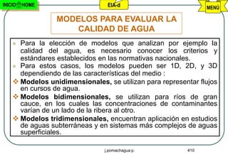 INICIO   HOME                    EIA-d                         MENÚ

                 MODELOS PARA EVALUAR LA
                    CALIDAD DE AGUA
     Para la elección de modelos que analizan por ejemplo la
      calidad del agua, es necesario conocer los criterios y
      estándares establecidos en las normativas nacionales.
     Para estos casos, los modelos pueden ser 1D, 2D, y 3D
      dependiendo de las características del medio :
     Modelos unidimensionales, se utilizan para representar flujos
      en cursos de agua.
     Modelos bidimensionales, se utilizan para ríos de gran
      cauce, en los cuales las concentraciones de contaminantes
      varían de un lado de la ribera al otro.
     Modelos tridimensionales, encuentran aplicación en estudios
      de aguas subterráneas y en sistemas más complejos de aguas
      superficiales.

                                j.pomachagua p.          410
 