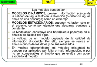 INICIO   HOME                          EIA-d                           MENÚ

                              Los modelos pueden ser :
            MODELOS DINÁMICOS, proveen información acerca de
             la calidad del agua tanto en la dirección (o distancia aguas
             abajo de una descarga) como en el tiempo.
            MODELOS ESTACIONARIOS, suponen variación sólo en
             el espacio, como por ejemplo una descarga continua y
             constante.
            La Modelación constituye una herramienta poderosa en el
             análisis de calidad del agua.
            La validez de un modelo depende de la calidad de
             información disponible. Por ello, siempre se realiza un
             análisis crítico de los datos y de sus resultados.
            En muchas oportunidades los modelos existentes no
             pueden ser aplicados por falta o mala información, o por
             no ser comparables el ámbito que se evalúa con aquel
             asociado al modelo.

                                      j.pomachagua p.           411
 