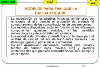 INICIO       HOME                      EIA-d                         MENÚ

                       MODELOS PARA EVALUAR LA
                           CALIDAD DE AIRE
             La modelación de los posibles impactos ambientales por
              emisiones al aire cumple el propósito de predecir el
              comportamiento de las concentraciones de contaminantes.
             Los modelos disponibles están en función de los diferentes
              componentes químicos emitidos, y las variables
              meteorológicas y de estabilidad atmosférica.
             Los modelos de difusión atmosférica son la clave para el
              análisis de calidad del aire de las fuentes emisoras que
              descargan gases o partículas a la atmósfera.
             Se han desarrollado numerosos modelos para distintas
              fuentes de emisión (fijas, móviles, etc.) y diversos
              contaminantes que predicen concentraciones en el tiempo y
              en el espacio.


                                      j.pomachagua p.          413
 
